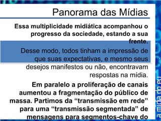 Panorama das Mídias
 Essa multiplicidade midiática acompanhou o
      progresso da sociedade, estando a sua
                                     frente.
  Desse modo, todos tinham a impressão de
       que suas expectativas, e mesmo seus
    desejos manifestos ou não, encontravam
                         respostas na mídia.
      Em paralelo a proliferação de canais
  aumentou a fragmentação do público de
massa. Partimos da “transmissão em rede”
  para uma “transmissão segmentada” de
    mensagens para segmentos-chave do
 