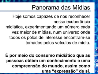 Panorama das Mídias
   Hoje somos capazes de nos reconhecer
                        nessa exuberância
midiática, experimentando um número cada
   vez maior de mídias, num universo onde
 todos os pólos de interesse encontram-se
           tomados pelos veículos de mídia.

É por meio do consumo midiático que as
pessoas obtém um conhecimento e uma
   compreensão do mundo, assim como
                uma “expressão” de si.
 