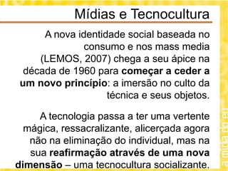 Mídias e Tecnocultura
      A nova identidade social baseada no
               consumo e nos mass media
     (LEMOS, 2007) chega a seu ápice na
  década de 1960 para começar a ceder a
 um novo princípio: a imersão no culto da
                    técnica e seus objetos.

     A tecnologia passa a ter uma vertente
  mágica, ressacralizante, alicerçada agora
   não na eliminação do individual, mas na
   sua reafirmação através de uma nova
dimensão – uma tecnocultura socializante.
 