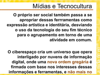 Mídias e Tecnocultura
   O próprio ser social também passa a se
      apropriar dessas ferrramentas como
expressão artística e identitária, desviando
    o uso da tecnologia do seu fim técnico
     para o agrupamento em torno de uma
                      atividade em comum.

O ciberespaço cria um universo que opera
     interligado por nuvens de informação
  digital, onde uma nova ordem gregária é
 firmada com base nos interesses dessas
informações e ferramentas, e não mais no
 