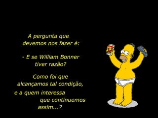 A pergunta que  devemos nos fazer é: - E se William Bonner tiver razão? Como foi que alcançamos tal condição, e a quem interessa  que continuemos assim...? 