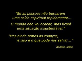 “ Se as pessoas não buscarem  uma saída espiritual rapidamente... Renato Russo O mundo não vai acabar, mas ficará uma situação insustentável.” “ Mas ainda temos as crianças,  e isso é o que pode nos salvar...” 