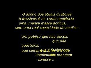 O sonho dos atuais diretores televisivos é ter como audiência  uma imensa massa acrítica,  sem uma real capacidade de análise. Um público que não pensa,  que não questiona,  que é facilmente manipulado,  que compra quando e o que  lhe mandam comprar... 