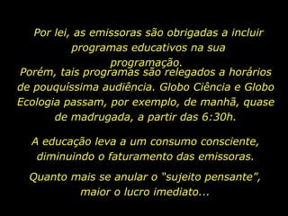 Por lei, as emissoras são obrigadas a incluir programas educativos na sua programação.  A educação leva a um consumo consciente, diminuindo o faturamento das emissoras. Porém, tais programas são relegados a horários de pouquíssima audiência. Globo Ciência e Globo Ecologia passam, por exemplo, de manhã, quase de madrugada, a partir das 6:30h. Quanto mais se anular o “sujeito pensante”, maior o lucro imediato... 