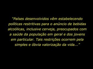 “ Países desenvolvidos vêm estabelecendo políticas restritivas para o anúncio de bebidas alcoólicas, inclusive cerveja, preocupados com a saúde da população em geral e dos jovens em particular. Tais restrições ocorrem pela simples e óbvia valorização da vida...” 