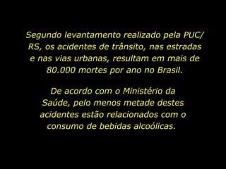 Segundo levantamento realizado pela PUC/RS, os acidentes de trânsito, nas estradas e nas vias urbanas, resultam em mais de 80.000 mortes por ano no Brasil. De acordo com o Ministério da Saúde, pelo menos metade destes acidentes estão relacionados com o consumo de bebidas alcoólicas.  
