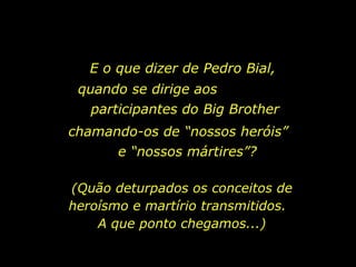 E o que dizer de Pedro Bial,  quando se dirige aos  participantes do Big Brother chamando-os de “nossos heróis”  e “nossos mártires”? (Quão deturpados os conceitos de heroísmo e martírio transmitidos.  A que ponto chegamos...) 