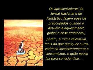 Os apresentadores do Jornal Nacional e do Fantástico fazem pose de preocupados quando o assunto é aquecimento global e crise ambiental, porém, a mídia televisiva, mais do que qualquer outra, estimula incessantemente o consumismo, e quão pouco faz para conscientizar...  