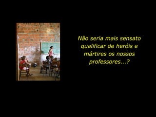 Não seria mais sensato qualificar de heróis e mártires os nossos professores...? 