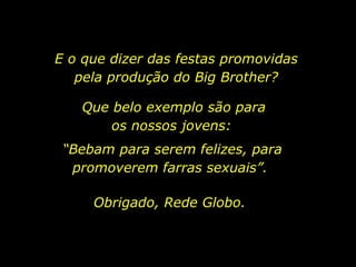 E o que dizer das festas promovidas pela produção do Big Brother? Que belo exemplo são para os nossos jovens:  “ Bebam para serem felizes, para promoverem farras sexuais”.  Obrigado, Rede Globo. 