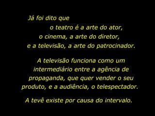 Já foi dito que  o teatro é a arte do ator, o cinema, a arte do diretor, e a televisão, a arte do patrocinador. A televisão funciona como um intermediário entre a agência de propaganda, que quer vender o seu produto, e a audiência, o telespectador.  A tevê existe por causa do intervalo.  