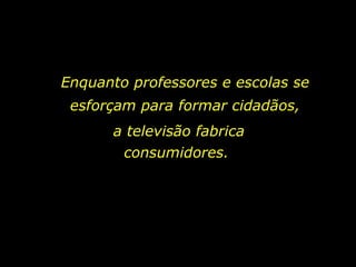 Enquanto professores e escolas se esforçam para formar cidadãos, a televisão fabrica consumidores.  