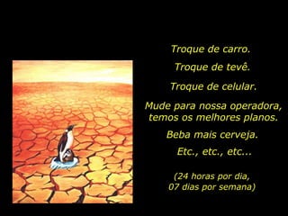 Troque de carro.  Troque de tevê. Mude para nossa operadora, temos os melhores planos. Beba mais cerveja. Troque de celular. (24 horas por dia, 07 dias por semana) Etc., etc., etc... 