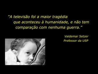 “ A televisão foi a maior tragédia  que aconteceu à humanidade, e não tem comparação com nenhuma guerra.”  Valdemar Setzer Professor da USP  