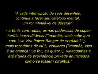 “ A cada interrupção de seus desenhos, continua a fazer seu catálogo mental, um rol infindável de desejos:  - o tênis com rodas, armas poderosas de super-heróis inacreditáveis ("mamãe, você sabe que com isso vira Power Ranger de verdade?"),  mais tocadores de MP3, celulares ("mamãe, isso é de criança? Se for, eu quero"), videogames e até títulos de previdência privada anunciados como se fossem pirulitos.” 