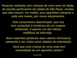 Pesquisa realizada com crianças de nove anos de idade, de escolas particulares da cidade de São Paulo, revelou que elas trocam, em média, seus aparelhos celulares a cada seis meses, por novos lançamentos. Este consumismo desenfreado, que nos tem conduzido à iminência de um colapso ambiental, é apenas um dos efeitos maléficos da televisão.  ***** Bens materiais perderam seus valores intrínsecos, passando a ser vistos como objetos de ostentação. Será que uma criança de nove anos tem necessidade de um aparelho celular? 