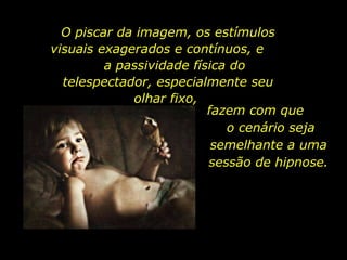 O piscar da imagem, os estímulos visuais exagerados e contínuos, e  a passividade física do telespectador, especialmente seu olhar fixo,  fazem com que  o cenário seja semelhante a uma sessão de hipnose. 