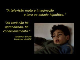 “ A televisão mata a imaginação  e leva ao estado hipnótico.”  "Na tevê não há aprendizado, há condicionamento.” Valdemar Setzer Professor da USP  