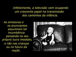 Infelizmente, a televisão vem ocupando um crescente papel na transmissão  dos caminhos da infância.  As emissoras e  os anunciantes assumiram tal incumbência  pensando no seu próprio lucro imediato,  e não nas crianças ou no futuro da nação.  