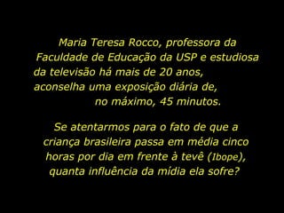 Maria Teresa Rocco, professora da Faculdade de Educação da USP e estudiosa da televisão há mais de 20 anos,  aconselha uma exposição diária de,  no máximo, 45 minutos. Se atentarmos para o fato de que a criança brasileira passa em média cinco horas por dia em frente à tevê ( Ibope ), quanta influência da mídia ela sofre?  