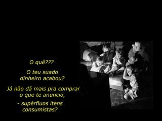 O quê??? O teu suado dinheiro acabou? Já não dá mais pra comprar o que te anuncio,  - supérfluos itens consumistas? 