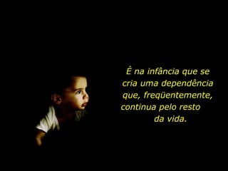 É na infância que se cria uma dependência que, freqüentemente, continua pelo resto  da vida.  