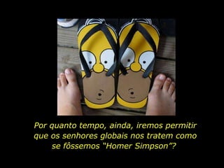 Por quanto tempo, ainda, iremos permitir que os senhores globais nos tratem como se fôssemos “Homer Simpson”?  