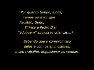 Por quanto tempo, ainda,  iremos permitir que  Faustão, Gugu,  Tiririca e Pedro Bial  “eduquem” as nossas crianças...?  Sabendo que o compromisso deles é com os anunciantes, o seu trabalho, impulsionar as vendas. 