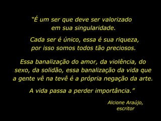 “ É um ser que deve ser valorizado  em sua singularidade.  Cada ser é único, essa é sua riqueza, por isso somos todos tão preciosos.  Essa banalização do amor, da violência, do sexo, da solidão, essa banalização da vida que a gente vê na tevê é a própria negação da arte.  A vida passa a perder importância.”  Alcione Araújo, escritor 