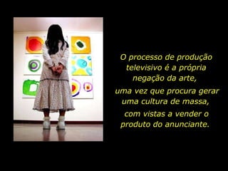 O processo de produção televisivo é a própria negação da arte,  uma vez que procura gerar uma cultura de massa,  com vistas a vender o produto do anunciante.  