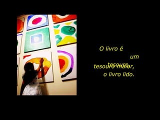 O livro é  um tesouro, tesouro maior,  o livro lido. 