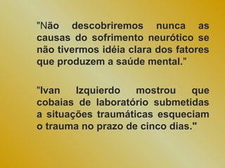 "Não descobriremos nunca as
causas do sofrimento neurótico se
não tivermos idéia clara dos fatores
que produzem a saúde mental."

"Ivan   Izquierdo   mostrou     que
cobaias de laboratório submetidas
a situações traumáticas esqueciam
o trauma no prazo de cinco dias."
 