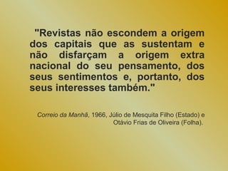 "Revistas não escondem a origem
dos capitais que as sustentam e
não disfarçam a origem extra
nacional do seu pensamento, dos
seus sentimentos e, portanto, dos
seus interesses também."

 Correio da Manhã, 1966, Júlio de Mesquita Filho (Estado) e
                          Otávio Frias de Oliveira (Folha).
 