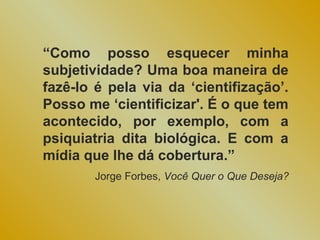 “Como posso esquecer minha
subjetividade? Uma boa maneira de
fazê-lo é pela via da ‘cientifização’.
Posso me ‘cientificizar'. É o que tem
acontecido, por exemplo, com a
psiquiatria dita biológica. E com a
mídia que lhe dá cobertura.”
        Jorge Forbes, Você Quer o Que Deseja?
 