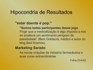Hipocondria de Resultados

 "estar doente é pop."
   “Somos todos participantes desse jogo.
   Fingir que a medicalização é algo imposto a nós
   só enaltece um sentimento perigoso de
   passibidade” (Bem Goldacre, médico e autor do
   blog Bad Science).
 Marketing Sarado
   As novas criações da indústria farmacêutica e
   suas curas extraordinárias
                                      Folha,23/4/03.
 
