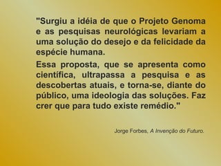 "Surgiu a idéia de que o Projeto Genoma
e as pesquisas neurológicas levariam a
uma solução do desejo e da felicidade da
espécie humana.
Essa proposta, que se apresenta como
científica, ultrapassa a pesquisa e as
descobertas atuais, e torna-se, diante do
público, uma ideologia das soluções. Faz
crer que para tudo existe remédio."

                  Jorge Forbes, A Invenção do Futuro.
 