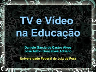 TV e Vídeo
na Educação
Daniele Garcia de Castro Alves
José Ailton Gonçalves Adriano
Universidade Federal de Juiz de Fora
 
