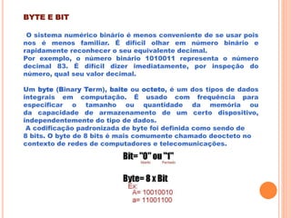 BYTE E BIT
O sistema numérico binário é menos conveniente de se usar pois
nos é menos familiar. É difícil olhar em número binário e
rapidamente reconhecer o seu equivalente decimal.
Por exemplo, o número binário 1010011 representa o número
decimal 83. É difícil dizer imediatamente, por inspeção do
número, qual seu valor decimal.
Um byte (Binary Term), baite ou octeto, é um dos tipos de dados
integrais em computação. É usado com frequência para
especificar o tamanho ou quantidade da memória ou
da capacidade de armazenamento de um certo dispositivo,
independentemente do tipo de dados.
A codificação padronizada de byte foi definida como sendo de
8 bits. O byte de 8 bits é mais comumente chamado deocteto no
contexto de redes de computadores e telecomunicações.
 