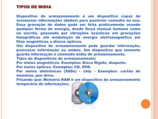 TIPOS DE MIDIA
Dispositivo de armazenamento é um dispositivo capaz de
armazenar informações (dados) para posterior consulta ou uso.
Essa gravação de dados pode ser feita praticamente usando
qualquer forma de energia, desde força manual humana como
na escrita, passando por vibrações acústicas em gravações
fonográficas até modulação de energia eletromagnética em
fitas magnéticas e discos ópticos.
Um dispositivo de armazenamento pode guardar informação,
processar informação ou ambos. Um dispositivo que somente
guarda informação é chamado mídia de armazenamento.
Tipos de dispositivos de armazenamento:
Por meios magnéticos. Exemplos: Disco Rígido, disquete.
Por meios ópticos. Exemplos: CD, DVD.
Por meios eletrônicos (SSDs) - chip - Exemplos: cartão de
memória, pen drive.
Frisando que: Memória RAM é um dispositivo de armazenamento
temporário de informações.
 