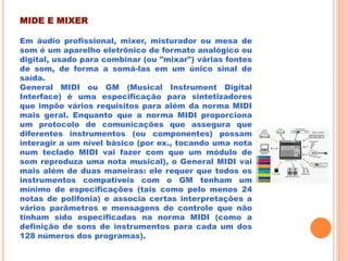 MIDE E MIXER
Em áudio profissional, mixer, misturador ou mesa de
som é um aparelho eletrônico de formato analógico ou
digital, usado para combinar (ou "mixar") várias fontes
de som, de forma a somá-las em um único sinal de
saída.
General MIDI ou GM (Musical Instrument Digital
Interface) é uma especificação para sintetizadores
que impõe vários requisitos para além da norma MIDI
mais geral. Enquanto que a norma MIDI proporciona
um protocolo de comunicações que assegura que
diferentes instrumentos (ou componentes) possam
interagir a um nível básico (por ex., tocando uma nota
num teclado MIDI vai fazer com que um módulo de
som reproduza uma nota musical), o General MIDI vai
mais além de duas maneiras: ele requer que todos os
instrumentos compatíveis com o GM tenham um
mínimo de especificações (tais como pelo menos 24
notas de polifonia) e associa certas interpretações a
vários parâmetros e mensagens de controle que não
tinham sido especificadas na norma MIDI (como a
definição de sons de instrumentos para cada um dos
128 números dos programas).
 