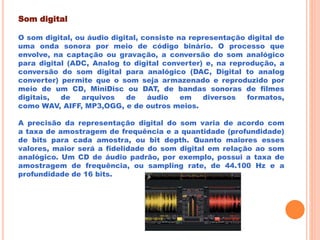 Som digital
O som digital, ou áudio digital, consiste na representação digital de
uma onda sonora por meio de código binário. O processo que
envolve, na captação ou gravação, a conversão do som analógico
para digital (ADC, Analog to digital converter) e, na reprodução, a
conversão do som digital para analógico (DAC, Digital to analog
converter) permite que o som seja armazenado e reproduzido por
meio de um CD, MiniDisc ou DAT, de bandas sonoras de filmes
digitais, de arquivos de áudio em diversos formatos,
como WAV, AIFF, MP3,OGG, e de outros meios.
A precisão da representação digital do som varia de acordo com
a taxa de amostragem de frequência e a quantidade (profundidade)
de bits para cada amostra, ou bit depth. Quanto maiores esses
valores, maior será a fidelidade do som digital em relação ao som
analógico. Um CD de áudio padrão, por exemplo, possui a taxa de
amostragem de frequência, ou sampling rate, de 44.100 Hz e a
profundidade de 16 bits.
 