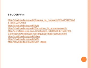 BIBLIOGRAFIA:
http://pt.wikipedia.org/wiki/Sistema_de_numera%C3%A7%C3%A3
o_bin%C3%A1rio
http://pt.wikipedia.org/wiki/Byte
http://pt.wikipedia.org/wiki/Dispositivo_de_armazenamento
http://tecnologia.terra.com.br/noticias/0,,OI500589-EI15607,00-
Conheca+as+extensoes+de+arquivos+mais+comuns.html
http://pt.wikipedia.org/wiki/Mixer
http://pt.wikipedia.org/wiki/MIDI
http://pt.wikipedia.org/wiki/Som_digital
 