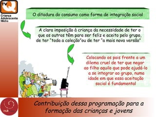 Contribuição dessa programação para a formação das crianças e jovens O ditadura do consumo como forma de integração social A clara imposição à criança da necessidade de ter o que os outros têm para ser feliz e aceito pelo grupo, de ter “toda a coleção”ou de ter “a mais nova versão”  Colocando os pais frente a um dilema cruel de ter que negar  ao filho aquilo que pode ajudá-lo a se integrar ao grupo, numa idade em que essa aceitação  social é fundamental 