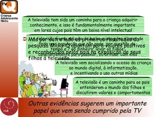 Outras evidências sugerem um importante papel que vem sendo cumprido pela TV A televisão tem sido um caminho para a criança adquirir  conhecimento, e isso é fundamentalmente importante  em lares cujos pais têm um baixo nível intelectual A televisão é uma solução de baixo custo para o lazer de toda uma população que não pode, por questão de  tempo e / ou dinheiro, levar os filhos  constantemente para passear, ou brincar com eles A televisão vem socializando o acesso da criança  ao mundo digital, à informatização,  e incentivando o uso outras mídias A televisão é um caminho para os pais entenderem o mundo dos filhos e discutirem valores e comportamentos Mas por outro lado os primeiros resultados da pesquisa Midia-Q apontam para valores positivos e reconhecidos pelos pais na exposição de seus filhos à televisão 
