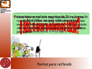 Pontos para reflexão Para minimizar o efeito negativo da TV na formação de seus filhos, os pais estão procurando  cada vez mais discutir com eles  o conteúdo dos programas, de forma a  gerar  uma consciência crítica nas crianças e nós, o que podemos fazer? Como lidar então com essa dualidade e quais as responsabilidades dos pais, dos educadores, dos meios de comunicação, do governo e da sociedade civil na reversão desse quadro negativo apontado pelos pais? 
