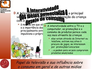 A televisão continua portanto sendo o principal veículo de entretenimento e interação da criança com o mundo à medida em que ela cresce, o papel da televisão diminui e a importância dos outros meios aumenta mas principalmente entre 6 e 11 anos é a televisão que impulsiona o próprio consumo dos outros meios A interatividade entre a TV e o computador, as promoções e o consumo de produtos parece cada vez mais atraente às crianças elas votam através da Internet ou telefone, entram nos sites à procura de jogos, se interessam por  promoções/concursos ....e pedem para os pais comprarem produtos anunciados Papel da televisão e sua influência sobre o consumo em geral e de outras midias A interatividade dos meios potencializa o desejo de consumo  
