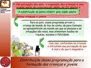 Contribuição dessa programação para a formação das crianças e jovens Resultados preliminares da pesquisa qualitativa feita com pais de crianças entre 4 e 17 anos feita pela MultiFocus para o prêmio Midia-Q - Midiativa, que conta com a promoção do Grupo Meio & Mensagem e o apoio de outras entidades entre elas a Avina Na percepção dos pais, a exposição das crianças a uma grande parte da programação adulta da TV aberta e também a alguns dos programas infanto-juvenis vem gerando consequências indesejáveis para a formação dessas crianças e jovens A substituição do sonho infantil  pela ilusão adulta Para os pais, esses programas privam a criança do mundo do faz de conta, da pura fantasia  ao apresentarem um mundo em que as pessoas e as situações são reais, mas alimentam ilusões de  riqueza, sucesso e felicidade Com isso, confundem as crianças e dificultam sua percepção do que  é real e do que é imaginário 