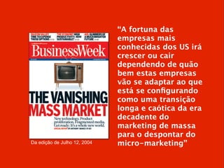 Da edição de Julho 12, 2004
“A fortuna das
empresas mais
conhecidas dos US irá
crescer ou cair
dependendo de quão
bem estas empresas
vão se adaptar ao que
está se conﬁgurando
como uma transição
longa e caótica da era
decadente do
marketing de massa
para o despontar do
micro-marketing”
 