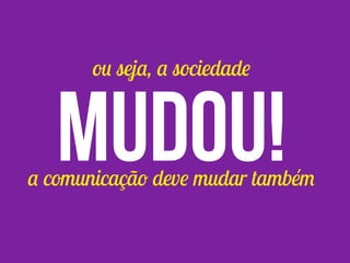 ou seja, a sociedade
mudou!a comunicação deve mudar também
 