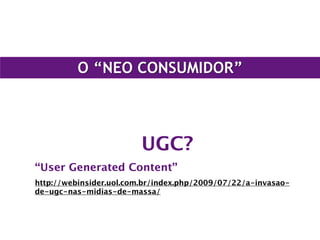 O “NEO CONSUMIDOR”
UGC?
“User Generated Content”
http://webinsider.uol.com.br/index.php/2009/07/22/a-invasao-
de-ugc-nas-midias-de-massa/
 